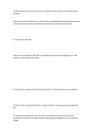 Um dia Paulo teve um Encontro com Jesus. Sua vida foi mudada. Todas as suas atitudes foram
mudadas.
Todas as zombarias que fizemos aos crentes, todas as perseguições das quais participamos, toda
a dureza dos nossos corações, eram atitudes da mesma natureza das que Saulo fazia.
2.1 - Jesus Cristo disse-lhe:
“Por que tu me persegues?”(Atos 9:4) - A perseguição aos crentes é perseguição a Jesus. Nós
também um dia perseguimos a Cristo.
2.2. Saulo via as "coisas de crentes" como loucura (At 9:2) . Ele não conhecia o amor de Deus.
2.3. Saulo rendeu-se diante do Encontro.- "Quem és Senhor,.? O que queres que eu faça?"(At
9:5)
2.4. Saulo esteve três dias sem ver, sem comer e sem beber nada (At 9:9). Quantos dias
passaremos no Encontro? Três dias! Longe de tudo aquilo que está ligado ou que faz parte do
mundo.
 