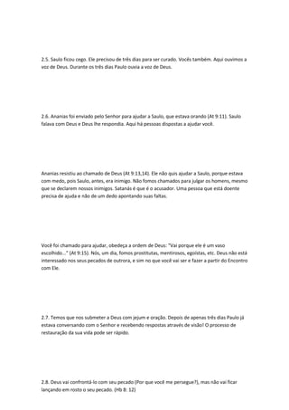 2.5. Saulo ficou cego. Ele precisou de três dias para ser curado. Vocês também. Aqui ouvimos a
voz de Deus. Durante os três dias Paulo ouvia a voz de Deus.
2.6. Ananias foi enviado pelo Senhor para ajudar a Saulo, que estava orando (At 9:11). Saulo
falava com Deus e Deus lhe respondia. Aqui há pessoas dispostas a ajudar você.
Ananias resistiu ao chamado de Deus (At 9:13,14). Ele não quis ajudar a Saulo, porque estava
com medo, pois Saulo, antes, era inimigo. Não fomos chamados para julgar os homens, mesmo
que se declarem nossos inimigos. Satanás é que é o acusador. Uma pessoa que está doente
precisa de ajuda e não de um dedo apontando suas faltas.
Você foi chamado para ajudar, obedeça a ordem de Deus: "Vai porque ele é um vaso
escolhido..." (At 9:15). Nós, um dia, fomos prostitutas, mentirosos, egoístas, etc. Deus não está
interessado nos seus pecados de outrora, e sim no que você vai ser e fazer a partir do Encontro
com Ele.
2.7. Temos que nos submeter a Deus com jejum e oração. Depois de apenas três dias Paulo já
estava conversando com o Senhor e recebendo respostas através de visão! O processo de
restauração da sua vida pode ser rápido.
2.8. Deus vai confrontá-lo com seu pecado (Por que você me persegue?), mas não vai ficar
lançando em rosto o seu pecado. (Hb 8: 12)
 