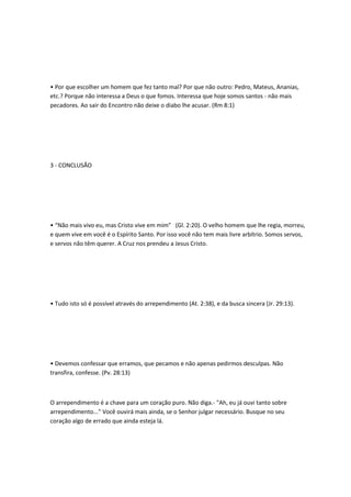 • Por que escolher um homem que fez tanto mal? Por que não outro: Pedro, Mateus, Ananias,
etc.? Porque não interessa a Deus o que fomos. Interessa que hoje somos santos - não mais
pecadores. Ao sair do Encontro não deixe o diabo lhe acusar. (Rm 8:1)
3 - CONCLUSÃO
• “Não mais vivo eu, mas Cristo vive em mim” (Gl. 2:20). O velho homem que lhe regia, morreu,
e quem vive em você é o Espírito Santo. Por isso você não tem mais livre arbítrio. Somos servos,
e servos não têm querer. A Cruz nos prendeu a Jesus Cristo.
• Tudo isto só é possível através do arrependimento (At. 2:38), e da busca sincera (Jr. 29:13).
• Devemos confessar que erramos, que pecamos e não apenas pedirmos desculpas. Não
transfira, confesse. (Pv. 28:13)
O arrependimento é a chave para um coração puro. Não diga.- "Ah, eu já ouvi tanto sobre
arrependimento..." Você ouvirá mais ainda, se o Senhor julgar necessário. Busque no seu
coração algo de errado que ainda esteja lá.
 