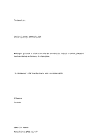 Fim da palestra
ORIENTAÇÃO PARA O MINISTRADOR
• Orar para que caiam as escamas dos olhos dos encontristas e para que se tornem ganhadores
de almas. Quebrar as fortalezas da religiosidade.
• A música deverá estar tocando durante todo o tempo de oração.
6ª Palestra
Encontro
Tema: Cura Interior
Texto: Jeremias 17:09-10; 24:07
 