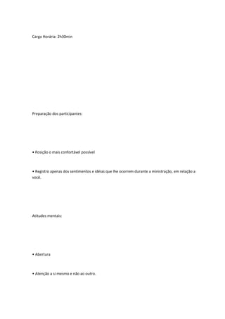 Carga Horária: 2h30min
Preparação dos participantes:
• Posição o mais confortável possível
• Registro apenas dos sentimentos e idéias que lhe ocorrem durante a ministração, em relação a
você.
Atitudes mentais:
• Abertura
• Atenção a si mesmo e não ao outro.
 