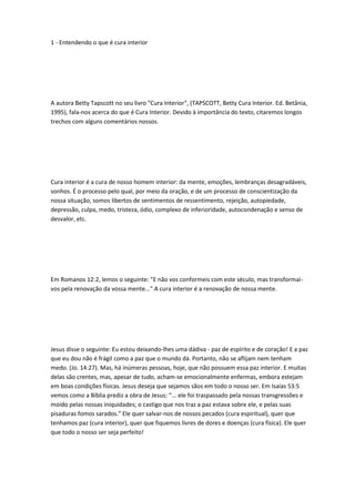 1 - Entendendo o que é cura interior
A autora Betty Tapscott no seu livro "Cura Interior", (TAPSCOTT, Betty Cura Interior. Ed. Betânia,
1995), fala-nos acerca do que é Cura Interior. Devido à importância do texto, citaremos longos
trechos com alguns comentários nossos.
Cura interior é a cura de nosso homem interior: da mente, emoções, lembranças desagradáveis,
sonhos. É o processo pelo qual, por meio da oração, e de um processo de conscientização da
nossa situação, somos libertos de sentimentos de ressentimento, rejeição, autopiedade,
depressão, culpa, medo, tristeza, ódio, complexo de inferioridade, autocondenação e senso de
desvalor, etc.
Em Romanos 12:2, lemos o seguinte: "E não vos conformeis com este século, mas transformai-
vos pela renovação da vossa mente..." A cura interior é a renovação de nossa mente.
Jesus disse o seguinte: Eu estou deixando-lhes uma dádiva - paz de espírito e de coração! E a paz
que eu dou não é frágil como a paz que o mundo dá. Portanto, não se aflijam nem tenham
medo. (Jo. 14:27). Mas, há inúmeras pessoas, hoje, que não possuem essa paz interior. E muitas
delas são crentes, mas, apesar de tudo, acham-se emocionalmente enfermas, embora estejam
em boas condições físicas. Jesus deseja que sejamos sãos em todo o nosso ser. Em Isaías 53:5
vemos como a Bíblia prediz a obra de Jesus: “... ele foi traspassado pela nossas transgressões e
moído pelas nossas iniquidades; o castigo que nos traz a paz estava sobre ele, e pelas suas
pisaduras fomos sarados.” Ele quer salvar-nos de nossos pecados (cura espiritual), quer que
tenhamos paz (cura interior), quer que fiquemos livres de dores e doenças (cura física). Ele quer
que todo o nosso ser seja perfeito!
 