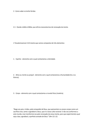 2 - Como saber se tenho feridas
2.1 - Dando crédito à Bíblia, que afirma necessitarmos de renovação da mente.
1 Tessalonissences 5:23 mostra que somos compostos de três elementos:
1. Espírito - elemento com o qual contactamos a divindade.
2. Alma ou mente ou psiquê - elemento com o qual contactamos a Humanidade (Eu e os
Outros).
3. Corpo - elemento com o qual contactamos o mundo físico (matéria).
“Rogo-vos pois, irmãos, pela compaixão de Deus, que apresenteis os vossos corpos como um
sacrifício vivo, santo e agradável a Deus, que é o vosso culto racional. E não vos conformeis a
este mundo, mas transformai-vos pela renovação da vossa mente, para que experimenteis qual
seja a boa, agradável, e perfeita vontade de Deus.” (Rm 12:1-2)
 