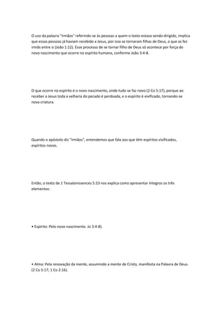 O uso da palavra "Irmãos" referindo-se às pessoas a quem o texto estava sendo dirigido, implica
que essas pessoas já haviam recebido a Jesus, por isso se tornaram filhas de Deus, o que as fez
irmãs entre si (João 1:12). Esse processo de se tornar filho de Deus só acontece por força do
novo nascimento que ocorre no espírito humano, conforme João 3:4-8.
O que ocorre no espírito é o novo nascimento, onde tudo se faz novo (2 Co 5:17), porque ao
receber a Jesus toda a velharia do pecado é perdoada, e o espírito é vivificado, tornando-se
nova criatura.
Quando o apóstolo diz "Irmãos", entendemos que fala aos que têm espíritos vivificados,
espíritos novos.
Então, o texto de 1 Tessalonissences 5:23 nos explica como apresentar íntegros os três
elementos:
• Espírito: Pelo novo nascimento. Jo 3:4-8).
• Alma: Pela renovação da mente, assumindo a mente de Cristo, manifesta na Palavra de Deus.
(2 Co 5:17; 1 Co 2:16).
 