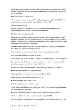 • A nossa existência no mundo físico teve o aval do mundo espiritual. Tudo no reino físico tem
sua base no espiritual; tudo no reino natural tem a sua origem no sobrenatural. Todo homem
precisa saber disso.
• No plano espiritual o homem pecou.
• Todo pecador precisa se arrepender (At 3:19). Este é o propósito de Deus (Rm 3:23). Não há
exceções, todos pecaram e o salário do pecado é a morte (Rm 6-23).
Observação para o instrutor
Peça aos discípulos para repetirem esta frase: "Todo honrem é pecador e precisa de
arrependimento. Eu sou pecador e preciso de arrependimento "
2.2 - Existe recompensa para o pecado
Tudo no mundo natural tem origem no mundo espiritual. Como entrou o pecado no mundo?
Através da quebra dos princípios divinos, da renúncia ao governo de Deus. Isto abriu a brecha
para que o pecado reinasse e desse frutos. Agora estamos distante da glória de Deus (Rm. 3:23).
Este pecado se chama rebelião, insubmissão.
É uma herança maligna de Satanás, que se insurgiu contra Deus, usando um agente no plano
físico (Adão) para quebrar um princípio espiritual.
Assim sendo, a recompensa do pecado é a morte eterna, separação total de Deus.
2.3 - Existem legalidades para a entrada do pecado
O pecado entrou por um homem: Adão. Ele deveria dar cobertura para Eva, mas foi negligente.
Quando se fala em Adão deve-se generalizar para homens e mulheres. Esta palavra também
está relacionada a casal, pois são uma só carne (Gn 2-24).
• Pelo primeiro Adão entrou o pecado no mundo. Pelo último Adão (Jesus), a redenção.
• Pela rebelião foi estabelecido o pecado (Rm 5:14).
• Com o pecado o homem ficou sem comunhão com Deus (Is 59:2).
• Todo homem em pecado está condenado (Rm 6:23).
• Deus quer homens santos (1 Pe 1: 14-16).
3 - Existe legalidade para se mortificar o pecado
• Jesus (o último Adão) é quem nos resgata (1 Co. 15-22; 15:45). Nele está a legalidade para se
mortificar o pecado na nossa vida.
• O último Adão me conscientiza de que sou criado à imagem e semelhança de Deus.
• O último Adão derrota a morte e nos dá a vida eterna (1 Jo. 5:11-12).
• O último Adão tem um plano para minha vida e eu preciso conhecer este plano (1 Pe. 2:9b).
• O último Adão foi feito Espírito vivificante.
 
