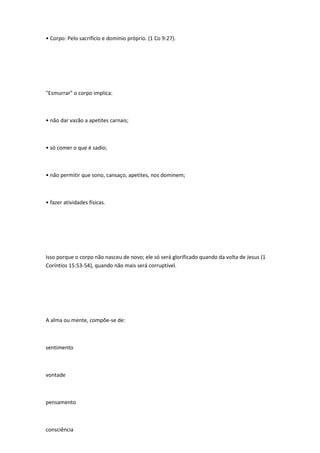 • Corpo: Pelo sacrifício e domínio próprio. (1 Co 9:27).
"Esmurrar" o corpo implica:
• não dar vazão a apetites carnais;
• só comer o que é sadio;
• não permitir que sono, cansaço, apetites, nos dominem;
• fazer atividades físicas.
Isso porque o corpo não nasceu de novo; ele só será glorificado quando da volta de Jesus (1
Coríntios 15:53-54), quando não mais será corruptível.
A alma ou mente, compõe-se de:
sentimento
vontade
pensamento
consciência
 