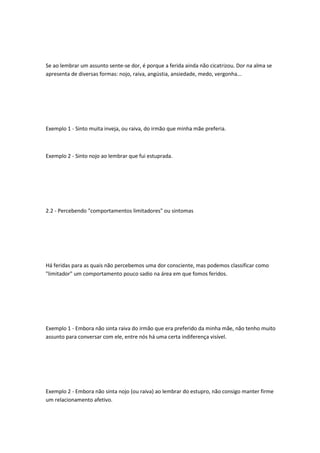 Se ao lembrar um assunto sente-se dor, é porque a ferida ainda não cicatrizou. Dor na alma se
apresenta de diversas formas: nojo, raiva, angústia, ansiedade, medo, vergonha...
Exemplo 1 - Sinto muita inveja, ou raiva, do irmão que minha mãe preferia.
Exemplo 2 - Sinto nojo ao lembrar que fui estuprada.
2.2 - Percebendo "comportamentos limitadores" ou sintomas
Há feridas para as quais não percebemos uma dor consciente, mas podemos classificar como
"limitador" um comportamento pouco sadio na área em que fomos feridos.
Exemplo 1 - Embora não sinta raiva do irmão que era preferido da minha mãe, não tenho muito
assunto para conversar com ele, entre nós há uma certa indiferença visível.
Exemplo 2 - Embora não sinta nojo (ou raiva) ao lembrar do estupro, não consigo manter firme
um relacionamento afetivo.
 