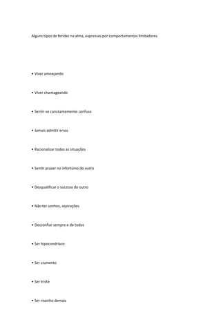 Alguns tipos de feridas na alma, expressas por comportamentos limitadores
• Viver ameaçando
• Viver chantageando
• Sentir-se constantemente confuso
• Jamais admitir erros
• Racionalizar todas as situações
• Sentir prazer no infortúnio do outro
• Desqualificar o sucesso do outro
• Não ter sonhos, aspirações
• Desconfiar sempre e de todos
• Ser hipocondríaco
• Ser ciumento
• Ser triste
• Ser risonho demais
 
