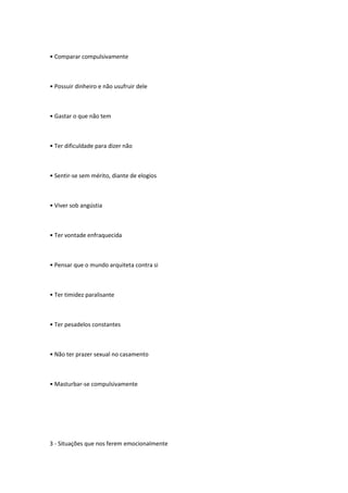 • Comparar compulsivamente
• Possuir dinheiro e não usufruir dele
• Gastar o que não tem
• Ter dificuldade para dizer não
• Sentir-se sem mérito, diante de elogios
• Viver sob angústia
• Ter vontade enfraquecida
• Pensar que o mundo arquiteta contra si
• Ter timidez paralisante
• Ter pesadelos constantes
• Não ter prazer sexual no casamento
• Masturbar-se compulsivamente
3 - Situações que nos ferem emocionalmente
 