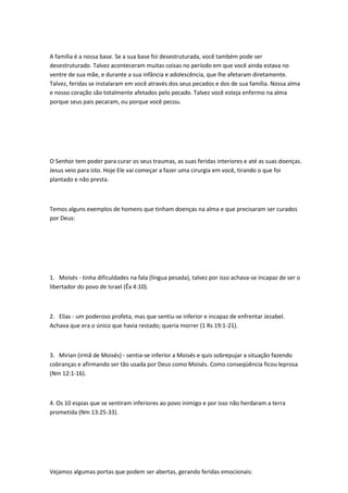 A família é a nossa base. Se a sua base foi desestruturada, você também pode ser
desestruturado. Talvez aconteceram muitas coisas no período em que você ainda estava no
ventre de sua mãe, e durante a sua infância e adolescência, que lhe afetaram diretamente.
Talvez, feridas se instalaram em você através dos seus pecados e dos de sua família. Nossa alma
e nosso coração são totalmente afetados pelo pecado. Talvez você esteja enfermo na alma
porque seus pais pecaram, ou porque você pecou.
O Senhor tem poder para curar os seus traumas, as suas feridas interiores e até as suas doenças.
Jesus veio para isto. Hoje Ele vai começar a fazer uma cirurgia em você, tirando o que foi
plantado e não presta.
Temos alguns exemplos de homens que tinham doenças na alma e que precisaram ser curados
por Deus:
1. Moisés - tinha dificuldades na fala (língua pesada), talvez por isso achava-se incapaz de ser o
libertador do povo de Israel (Êx 4:10).
2. Elias - um poderoso profeta, mas que sentiu-se inferior e incapaz de enfrentar Jezabel.
Achava que era o único que havia restado; queria morrer (1 Rs 19:1-21).
3. Mirian (irmã de Moisés) - sentia-se inferior a Moisés e quis sobrepujar a situação fazendo
cobranças e afirmando ser tão usada por Deus como Moisés. Como conseqüência ficou leprosa
(Nm 12:1-16).
4. Os 10 espias que se sentiram inferiores ao povo inimigo e por isso não herdaram a terra
prometida (Nm 13:25-33).
Vejamos algumas portas que podem ser abertas, gerando feridas emocionais:
 