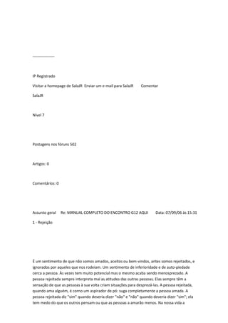 -----------------
IP Registrado
Visitar a homepage de SalaJR Enviar um e-mail para SalaJR Comentar
SalaJR
Nível 7
Postagens nos fóruns 502
Artigos: 0
Comentários: 0
Assunto geral Re: MANUAL COMPLETO DO ENCONTRO G12 AQUI Data: 07/09/06 às 15:31
1 - Rejeição
É um sentimento de que não somos amados, aceitos ou bem-vindos, antes somos rejeitados, e
ignorados por aqueles que nos rodeiam. Um sentimento de inferioridade e de auto-piedade
cerca a pessoa. Às vezes tem muito potencial mas o mesmo acaba sendo menosprezado. A
pessoa rejeitada sempre interpreta mal as atitudes das outras pessoas. Elas sempre têm a
sensação de que as pessoas à sua volta criam situações para desprezá-las. A pessoa rejeitada,
quando ama alguém, é corno um aspirador de pó: suga completamente a pessoa amada. A
pessoa rejeitada diz "sim" quando deveria dizer "não" e "não" quando deveria dizer "sim"; ela
tem medo do que os outros pensam ou que as pessoas a amarão menos. Na nossa vida a
 