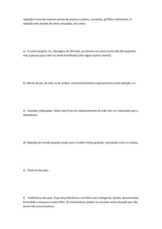 rejeição é uma das maiores portas de acesso a cadeias, correntes, grilhões e demônios. A
rejeição vem através de várias situações, tais como:
a) O nome próprio. Ex.: Novalgina de Almeida, ou mesmo um outro nome não tão esquisito,
mas a pessoa que o tem se sente humilhado (citar alguns outros nomes).
b) Morte do pai, da mãe ou de ambos. Inconscientemente a pessoa toma como rejeição a si.
c) Gravidez indesejada. Talvez seja fruto do relacionamento da mãe com um namorado que a
abandonou.
d) Rejeição do marido quando soube que a mulher estava grávida, rejeitando a ela e a criança.
e) Divórcio dos pais.
f) Preferência dos pais. O pai dá preferência a um filho mais inteligente, bonito, descontraído,
brincalhão e esquece o outro filho. Os melancólicos podem se encaixar nesta situação por não
serem tão comunicativos.
 