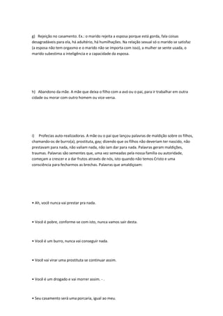 g) Rejeição no casamento. Ex.: o marido rejeita a esposa porque está gorda, fala coisas
desagradáveis para ela, há adultério, há humilhações. Na relação sexual só o marido se satisfaz
(a esposa não tem orgasmo e o marido não se importa com isso), a mulher se sente usada, o
marido subestima a inteligência e a capacidade da esposa.
h) Abandono da mãe. A mãe que deixa o filho com a avó ou o pai, para ir trabalhar em outra
cidade ou morar com outro homem ou vice-versa.
i) Profecias auto-realizadoras. A mãe ou o pai que lançou palavras de maldição sobre os filhos,
chamando-os de burro(a), prostituta, gay; dizendo que os filhos não deveriam ter nascido, não
prestavam para nada, não valiam nada, não iam dar para nada. Palavras geram maldições,
traumas. Palavras são sementes que, uma vez semeadas pela nossa família ou autoridade,
começam a crescer e a dar frutos através de nós, isto quando não temos Cristo e uma
consciência para fecharmos as brechas. Palavras que amaldiçoam:
• Ah, você nunca vai prestar pra nada.
• Você é pobre, conforme-se com isto, nunca vamos sair desta.
• Você é um burro, nunca vai conseguir nada.
• Você vai virar uma prostituta se continuar assim.
• Você é um drogado e vai morrer assim. - .
• Seu casamento será uma porcaria, igual ao meu.
 