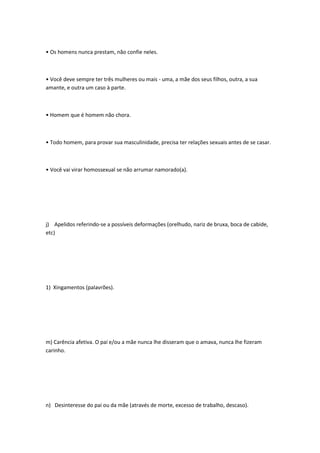 • Os homens nunca prestam, não confie neles.
• Você deve sempre ter três mulheres ou mais - uma, a mãe dos seus filhos, outra, a sua
amante, e outra um caso à parte.
• Homem que é homem não chora.
• Todo homem, para provar sua masculinidade, precisa ter relações sexuais antes de se casar.
• Você vai virar homossexual se não arrumar namorado(a).
j) Apelidos referindo-se a possíveis deformações (orelhudo, nariz de bruxa, boca de cabide,
etc)
1) Xingamentos (palavrões).
m) Carência afetiva. O pai e/ou a mãe nunca lhe disseram que o amava, nunca lhe fizeram
carinho.
n) Desinteresse do pai ou da mãe (através de morte, excesso de trabalho, descaso).
 