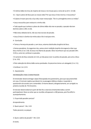 • O último Adão me tirou do império de trevas e me trouxe para o reino de luz (Cl 1: 13-18)
3.1 - Qual o plano de Deus para as nossas vidas? Por que Jesus Cristo morreu e ressuscitou?
• O plano é trazer para nós a Sua vida, trazer restauração. "Ele é o primogênito entre os irmãos".
• Jesus ressuscitou para restaurar a minha vida.
• Todo aquele que conhece o plano do último Adão não vive no pecado; o pecado não tem
domínio sobre si (Rm. 6:14).
• Não estou debaixo da lei, não sou mais escravo do pecado.
• Jesus Cristo é o Senhor da minha vida e Ele é real para mim.
4 - Conclusão
• Temos a herança do pecado e, sem Jesus, estamos destituídos da glória de Deus.
• Somos pecadores. Se negarmos isto, vamos atrair maldição (espírito de engano) e dizer que
Deus mentiu (1 Jo 1:10). Só Jesus nos liberta do pecado. Devo reconhecer que sou pecador (Rm.
3:23) e, como tal, confessar os pecados.
• A semente de Deus estando em mim, já não posso viver na prática do pecado, pois amo a Deus
(1 Jo. 3:9).
• Pela redenção do último Adão somos perdoados. Se pecarmos temos um advogado (1 Jo. 2:1).
• Confesse 1 Jo 1:5-9.
5 - Questionário
INFORMAÇÕES PARA O MINISTRADOR
O ministrador deverá entregar cópias fotocopiadas do questionário, para que seja preenchido
em casa. O instrutor explica que devem ler as passagens bíblicas citadas e responder o
questionário de acordo com o entendido. O mesmo deverá, obrigatoriamente, ser corrigido na
próxima reunião do Pré-Encontro.
O instrutor deverá observar quem de fato fez o exercício (motivando todos a serem
participativos). Deve-se evitar que as reuniões ultrapassem a 100 pessoas, pois fica difícil o
acompanhamento.
1. O que todo pecador precisa?
Arrependimento.
2. Quem pecou? - Rm. 3:23
Todos pecaram; eu pequei.
3. Qual o salário do pecado? - Rm. 6:23
A morte.
 