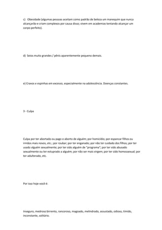 c) Obesidade (algumas pessoas aceitam como padrão de beleza um manequim que nunca
alcançarão e criam complexos por causa disso; vivem em academias tentando alcançar um
corpo perfeito).
d) Seios muito grandes / pênis aparentemente pequeno demais.
e) Cravos e espinhas em excesso, especialmente na adolescência. Doenças constantes.
3 - Culpa
Culpa por ter abortado ou pago o aborto de alguém; por homicídio; por espancar filhos ou
irmãos mais novos, etc.; por roubar; por ter enganado; por não ter cuidado dos filhos; por ter
usado alguém sexualmente; por ter sido alguém de "programa"; por ter sido abusado
sexualmente ou ter estuprado a alguém; por não ser mais virgem; por ter sido homossexual; por
ter adulterado, etc.
Por isso hoje você é:
Inseguro, medroso birrento, rancoroso, magoado, melindrado, assustado, odioso, tímido,
inconstante, solitário.
 