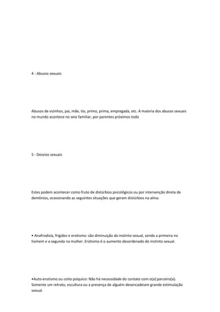 4 - Abusos sexuais
Abusos de vizinhos, pai, mãe, tio, primo, prima, empregada, etc. A maioria dos abusos sexuais
no mundo acontece no seio familiar, por parentes próximos todo
5 - Desvios sexuais
Estes podem acontecer como fruto de distúrbios psicológicos ou por intervenção direta de
demônios, ocasionando as seguintes situações que geram distúrbios na alma:
• Anafrodisía, frigidez e erotismo: são diminuição do instinto sexual, sendo a primeira no
homem e a segunda na mulher. Erotismo é o aumento desordenado do instinto sexual.
•Auto-erotismo ou coito psíquico: Não há necessidade do contato com o(a) parceiro(a).
Somente um retrato, escultura ou a presença de alguém desencadeiam grande estimulação
sexual.
 