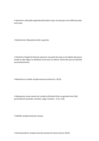 • Nareisisino: admiração exagerada pelo próprio corpo; às vezes gera com indiferença pelo
outro sexo.
• Exibicionismo: Obsessão de exibir os genitais.
• Fetichismo: fixação do interesse sexual em uma parte do corpo ou em objetos (da pessoa
amada ou não). Alguns se satisfazem só em tocar ou admirar. Outros têm que se masturbar
concomitantemente.
• Bestialismo ou zoofilia: atração sexual por animais (Lv. 18:23).
• Masoquismo: prazer sexual com o próprio sofrimento físico ou agressão moral. 0(a)
parceiro(a) tem que bater, chicotear, xingar, humilhar... (1 Co. 3:16)
• Pedofilia: atração sexual por crianças.
• Homossexualismo: atração sexual por pessoas do mesmo sexo (Lv 18:22).
 