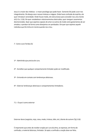 Jesus é o maior dos médicos - o maior psicólogo que pode haver. Somente Ele pode curar-nos
integralmente. Ele deseja sarar nossas tristezas e mágoas. Onde havia confusão de espírito, ele
quer introduzir serenidade. Onde houve medo, ele está ansioso para conceder-nos uma mente
sã (1 Co. 2:16). Ele quer restabelecer relacionamentos destruídos; quer reerguer casamentos
desmoronados. Quer que sejamos capazes de amar os outros do modo como gostaríamos de ser
amados; e perdoar da forma como desejamos ser perdoados. Ele quer que sejamos aquele
indivíduo que Ele tinha em mente quando nos criou.
7 - Como curar feridas (5)
1º - Admitindo que precisa de cura.
2º - Acreditar que qualquer comportamento limitador pode ser modificado.
3º - Entrando em contato com lembranças dolorosas.
4º - Externar lembranças dolorosas e comportamentos limitadores.
7.1 - O que é como externar
Externar dores (angústia, nojo, raiva, medo, tristeza, ódio, etc.) diante de outrem (Tg 5:16)
É importante que antes de receber oração por cura da alma, se expresse, em forma de
confissão, o material doloroso, limitador. Só após a confissão a oração deve ser feita.
 