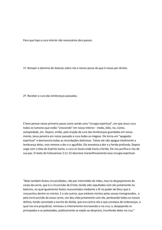 Para que haja a cura interior são necessários dois passos.
1º. Romper o domínio de Satanás sobre nós e tomar posse do que é nosso por direito.
2º. Receber a cura das lembranças passadas.
É bom pensar nesse primeiro passo como sendo uma "cirurgia espiritual", em que Jesus cura
todos os tumores que estão "crescendo" em nosso interior - medo, ódio, ira, ciúme,
autopiedade, etc. Depois, então, pela oração de cura das lembranças guardadas em nossa
mente, Jesus penetra em nosso passado e cura todas as mágoas. Ele torna um "apagador
espiritual" e desmancha todas as recordações dolorosas. Talvez ele não apague totalmente a
lembrança delas, mas remove a dor e o aguilhão. Ele anestesia a dor e a ferida profunda. Depois
unge com o óleo do Espírito Santo, e cura os locais onde havia a ferida. Ele nos purifica e nos dá
sua paz. O texto de Colossenses 2:11-15 descreve maravilhosamente essa cirurgia espiritual:
“Nele também fostes circuncidados, não por intermédio de mãos, mas no despojamento do
corpo da carne, que é a circuncisão de Cristo; tendo sido sepultados com ele juntamente no
batismo, no qual igualmente fostes ressuscitados mediante a fé no poder de Deus que o
ressuscitou dentre os mortos. E a vós outros, que estáveis mortos pelas vossas transgressões, e
pela incircuncisão da vossa carne, vos deu vida juntamente com ele, perdoando todos os nossos
delitos; tendo cancelado o escrito de dívida, que era contra nós e que constava de ordenanças, o
qual nos era prejudicial, removeu-o inteiramente encravando-o na cruz; e, despojando os
principados e as potestades, publicamente os expôs ao desprezo, triunfando deles na cruz.”
 