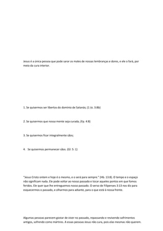 Jesus é a única pessoa que pode sarar os males de nossas lembranças e dores, e ele o fará, por
meio da cura interior.
1. Se quisermos ser libertos do domínio de Satanás; (1 Jo. 3:8b)
2. Se quisermos que nossa mente seja curada; (Fp. 4:8)
3. Se quisermos ficar integralmente sãos;
4. Se quisermos permanecer sãos. (Gl. 5: 1)
“Jesus Cristo ontem e hoje é o mesmo, e o será para sempre.” (Hb. 13:8). O tempo e o espaço
não significam nada. Ele pode voltar ao nosso passado e tocar aqueles pontos em que fomos
feridos. Ele quer que lhe entreguemos nosso passado. O verso de Filipenses 3:13 nos diz para
esquecermos o passado, e olharmos para adiante, para o que está à nossa frente.
Algumas pessoas parecem gostar de viver no passado, repassando e revivendo sofrimentos
antigos, sofrendo como mártires. A essas pessoas Jesus não cura, pois elas mesmas não querem.
 