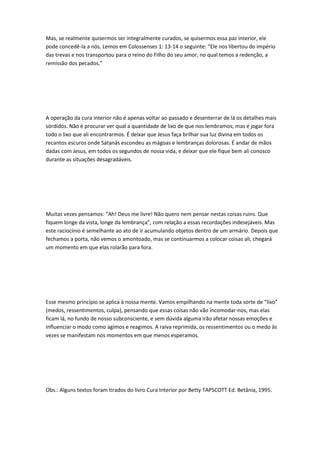 Mas, se realmente quisermos ser integralmente curados, se quisermos essa paz interior, ele
pode concedê-la a nós. Lemos em Colossenses 1: 13-14 o seguinte: “Ele nos libertou do império
das trevas e nos transportou para o reino do Filho do seu amor, no qual temos a redenção, a
remissão dos pecados.”
A operação da cura interior não é apenas voltar ao passado e desenterrar de lá os detalhes mais
sórdidos. Não é procurar ver qual a quantidade de lixo de que nos lembramos; mas é jogar fora
todo o lixo que ali encontrarmos. É deixar que Jesus faça brilhar sua luz divina em todos os
recantos escuros onde Satanás escondeu as mágoas e lembranças dolorosas. É andar de mãos
dadas com Jesus, em todos os segundos de nossa vida, e deixar que ele fique bem ali conosco
durante as situações desagradáveis.
Muitas vezes pensamos: “Ah! Deus me livre! Não quero nem pensar nestas coisas ruins. Que
fiquem longe da vista, longe da lembrança”, com relação a essas recordações indesejáveis. Mas
este raciocínio é semelhante ao ato de ir acumulando objetos dentro de um armário. Depois que
fechamos a porta, não vemos o amontoado, mas se continuarmos a colocar coisas ali, chegará
um momento em que elas rolarão para fora.
Esse mesmo princípio se aplica à nossa mente. Vamos empilhando na mente toda sorte de “lixo”
(medos, ressentimentos, culpa), pensando que essas coisas não vão incomodar-nos, mas elas
ficam lá, no fundo de nosso subconsciente, e sem dúvida alguma irão afetar nossas emoções e
influenciar o modo como agimos e reagimos. A raiva reprimida, os ressentimentos ou o medo às
vezes se manifestam nos momentos em que menos esperamos.
Obs.: Alguns textos foram tirados do livro Cura Interior por Betty TAPSCOTT Ed. Betânia, 1995.
 