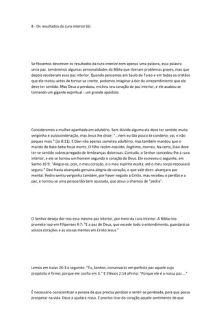 8 - Os resultados da cura interior (6)
Se fôssemos descrever os resultados da cura interior com apenas uma palavra, essa palavra
seria paz. Lembremos algumas personalidades da Bíblia que tiveram problemas graves, mas que
depois receberam essa paz interior. Quando pensamos em Saulo de Tarso e em todos os cristãos
que ele matou antes de tornar-se crente, podemos imaginar a dor do arrependimento que ele
deve ter sentido. Mas Deus o perdoou, encheu seu coração de paz interior, e ele acabou se
tornando um gigante espiritual - um grande apóstolo.
Consideremos a mulher apanhada em adultério. Sem dúvida alguma ela deve ter sentido muita
vergonha e autocondenação, mas Jesus lhe disse: “...nem eu tão pouco te condeno; vai, e não
peques mais.” (Jo 8:11). E Davi não apenas cometeu adultério, mas também mandou que o
marido de Bate-Seba fosse morto. O filho recém-nascido, ilegítimo, morreu. Na certa, Davi deve
ter-se sentido sobrecarregado de lembranças dolorosas. Contudo, o Senhor concedeu-lhe a cura
interior, e ele se tornou um homem segundo o coração de Deus. Ele escreveu o seguinte, em
Salmo 16:9: "Alegra-se, pois, o meu coração, e o meu espírito exulta; até o meu corpo repousará
seguro." Davi havia alcançado genuína alegria de coração, o que vale dizer: alcançara paz
mental. Pedro sentiu vergonha também, por haver negado a Cristo, mas recebeu o perdão e a
paz, e tornou-se uma pessoa tão bem ajustada, que Jesus o chamou de "pedra".
O Senhor deseja dar-nos essa mesma paz interior, por meio da cura interior. A Bíblia nos
promete isso em Filipenses 4:7: "E a paz de Deus, que excede todo o entendimento, guardará os
vossos corações e as vossas mentes em Cristo Jesus."
Lemos em Isaías 26:3 o seguinte: "Tu, Senhor, conservarás em perfeita paz aquele cujo
propósito é firme; porque ele confia em ti." E Efésios 2:14 afirma: "Porque ele é a nossa paz....”
É necessário conscientizar a pessoa de que precisa perdoar e sentir-se perdoada, para que possa
prosperar na vida. Deus a ajudará nisso. É preciso tirar do coração aquele sentimento de que
 