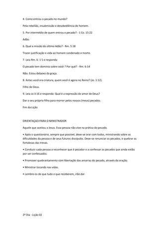 4. Como entrou o pecado no mundo?
Pela rebelião, insubmissão e desobediência do homem.
5. Por intermédio de quem entrou o pecado? - 1 Co. 15:22
Adão.
6. Qual a missão do último Adão? - Rm. 5:18
Trazer justificação e vida ao homem condenado e morto.
7. Leia Rm. 6: 1 5 e responda:
O pecado tem domínio sobre você ? Por quê? - Rm. 6:14
Não. Estou debaixo da graça.
8. Antes você era criatura, quem você é agora no Reino? (Jo. 1:12).
Filho de Deus.
9. Leia Jo 3:16 e responda: Qual é a expressão do amor de Deus?
Dar o seu próprio filho para morrer pelos nossos (meus) pecados.
Fim da Lição
ORIENTAÇAO PARA O MINISTRADOR
Aquele que aceitou a Jesus. Essa pessoa não vive na prática do pecado.
• Após o questionário, sempre que possível, deve-se orar com todos, ministrando sobre as
dificuldades da pessoa e de seus futuros discípulos. Deve-se renunciar os pecados, e quebrar as
fortalezas das trevas.
• Conduzir cada pessoa a reconhecer que é pecador e a confessar os pecados que ainda estão
por ser confessados.
• Promover quebrantamento com libertação das amarras do pecado, através da oração.
• Ministrar tocando nas vidas.
• Lembre-os de que tudo o que receberem, irão dar.
2º Dia - Lição 02
 
