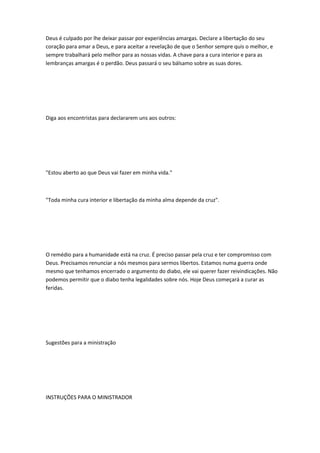 Deus é culpado por lhe deixar passar por experiências amargas. Declare a libertação do seu
coração para amar a Deus, e para aceitar a revelação de que o Senhor sempre quis o melhor, e
sempre trabalhará pelo melhor para as nossas vidas. A chave para a cura interior e para as
lembranças amargas é o perdão. Deus passará o seu bálsamo sobre as suas dores.
Diga aos encontristas para declararem uns aos outros:
"Estou aberto ao que Deus vai fazer em minha vida."
"Toda minha cura interior e libertação da minha alma depende da cruz".
O remédio para a humanidade está na cruz. É preciso passar pela cruz e ter compromisso com
Deus. Precisamos renunciar a nós mesmos para sermos libertos. Estamos numa guerra onde
mesmo que tenhamos encerrado o argumento do diabo, ele vai querer fazer reivindicações. Não
podemos permitir que o diabo tenha legalidades sobre nós. Hoje Deus começará a curar as
feridas.
Sugestões para a ministração
INSTRUÇÕES PARA O MINISTRADOR
 