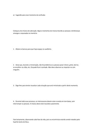a) Sugestão para esse momento de confissão:
Coloque uma música de adoração. Alguns momentos de música levarão as pessoas a lembranças
amargas e arquivadas na memória.
1. Afaste os bancos para que haja espaço no auditório.
2. Avise que, durante a ministração, não há problema se a pessoa quiser chorar, gritar, berrar,
se encolher no chão, etc. Ela pode ficar à vontade. Não deve observar ou importar-se com
ninguém.
3. Diga-lhes para tentar visualizar cada situação que será ministrada a partir deste momento.
4. Durante todo esse processo, os intercessores devem estar orando em tom baixo, sem
interromper as pessoas. A música deve estar tocando suavemente.
Fale lentamente, observando cada fase da vida, pois os encontristas estarão sendo tratados pelo
Espírito Santo de Deus.
 