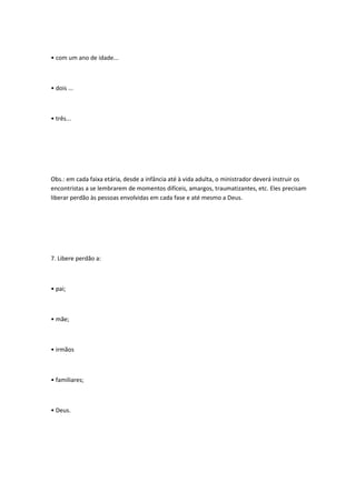 • com um ano de idade...
• dois ...
• três...
Obs.: em cada faixa etária, desde a infância até à vida adulta, o ministrador deverá instruir os
encontristas a se lembrarem de momentos difíceis, amargos, traumatizantes, etc. Eles precisam
liberar perdão às pessoas envolvidas em cada fase e até mesmo a Deus.
7. Libere perdão a:
• pai;
• mãe;
• irmãos
• familiares;
• Deus.
 