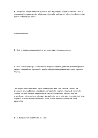 8. Não prenda pessoas no mundo espiritual. Jesus lhe perdoou, perdoe-os também. Talvez as
pessoas que lhe magoaram não sabiam que estavam lhe maltratando; talvez eles não conheciam
a Jesus Cristo naquele tempo.
b) Outra sugestão:
1. Cada pessoa do grupo deve escolher um parceiro para confessar as dores.
2. Pode-se mudar de lugar e sentar ao lado da pessoa escolhida. (Há quem prefira um parceiro
bastante conhecido, ou quem prefira alguém totalmente desconhecido, para evitar encontros
futuros).
Obs.: Caso o ministrador decida seguir esta sugestão, pode fazer com que a escolha e a
procedente arrumação se dê antes de começar a palestra propriamente dita. O ministrador
também não deve esquecer de providenciar uma música de fundo. A música deve ser
orquestrada e não conter uma letra, para que a atenção não se volte para a mensagem da letra.
Sugere-se usar uma música clássica lenta, suave, ou que contenha ruído de mar ou de
passarinhos.
3. As duplas sentam-se de frente, par a par.
 