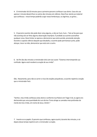 4. O ministrador dá 10 minutos para o primeiro parceiro confessar suas dores. Caso ele use
apenas 1 minuto deverá ficar os outros dez minutos em silêncio. Deve ficar atento ao material
que confessou - nesse tempo poderão surgir novas lembranças, ou lágrimas, ou gritos...
5. O parceiro ouvinte não pode dizer coisa alguma, a não ser hum, hum..."Isto se faz para que
não aconteça de ser feita alguma observação imprópria. É proibido ao ouvinte aconselhar
qualquer coisa. Deve limitar-se apenas a demonstrar que está ouvindo, prestando atenção.
Durante o suposto silêncio daquele que desabafa, o ouvinte pode permanecer junto, pode
abraçar, tocar na mão, demonstrar que está com o outro.
6. Ao fim dos dez minutos o ministrador dirá com voz suave: "Estamos interrompendo sua
confissão. Agora você receberá a oração de seu irmão".
Obs.: Novamente, para não se correr o risco de orações prejudiciais, o ouvinte repetirá a oração
que o ministrador fará:
"Senhor, meu irmão confessou estas dores e conforme tua Palavra em Tiago 5:16, eu agora oro
declarando que uma quantidade de cura do teu Trono atinge as camadas mais profundas da
mente do meu irmão, em nome de Jesus. Amém.”
7. Inverte-se os papéis. O parceiro que confessou, agora ouvirá, durante dez minutos, e só
depois desse tempo repetirá com o ministrador a oração.
 