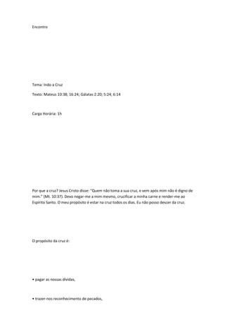 Encontro
Tema: Indo a Cruz
Texto: Mateus 10:38; 16:24; Gálatas 2:20; 5:24; 6:14
Carga Horária: 1h
Por que a cruz? Jesus Cristo disse: “Quem não toma a sua cruz, e vem após mim não é digno de
mim.” (Mt. 10:37). Devo negar-me a mim mesmo, crucificar a minha carne e render-me ao
Espírito Santo. O meu propósito é estar na cruz todos os dias. Eu não posso descer da cruz.
O propósito da cruz é:
• pagar as nossas dívidas,
• trazer-nos reconhecimento de pecados,
 