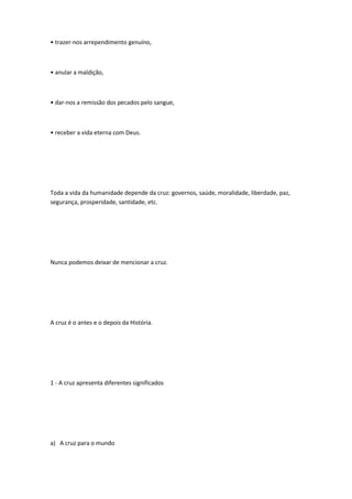 • trazer-nos arrependimento genuíno,
• anular a maldição,
• dar-nos a remissão dos pecados pelo sangue,
• receber a vida eterna com Deus.
Toda a vida da humanidade depende da cruz: governos, saúde, moralidade, liberdade, paz,
segurança, prosperidade, santidade, etc.
Nunca podemos deixar de mencionar a cruz.
A cruz é o antes e o depois da História.
1 - A cruz apresenta diferentes significados
a) A cruz para o mundo
 