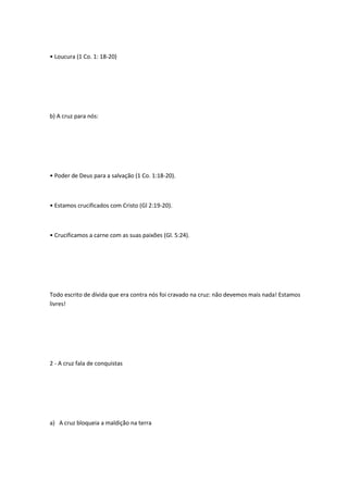 • Loucura (1 Co. 1: 18-20)
b) A cruz para nós:
• Poder de Deus para a salvação (1 Co. 1:18-20).
• Estamos crucificados com Cristo (Gl 2:19-20).
• Crucificamos a carne com as suas paixões (Gl. 5:24).
Todo escrito de dívida que era contra nós foi cravado na cruz: não devemos mais nada! Estamos
livres!
2 - A cruz fala de conquistas
a) A cruz bloqueia a maldição na terra
 