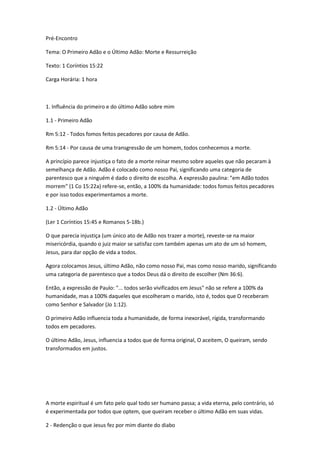 Pré-Encontro
Tema: O Primeiro Adão e o Último Adão: Morte e Ressurreição
Texto: 1 Coríntios 15:22
Carga Horária: 1 hora
1. Influência do primeiro e do último Adão sobre mim
1.1 - Primeiro Adão
Rm 5:12 - Todos fomos feitos pecadores por causa de Adão.
Rm 5:14 - Por causa de uma transgressão de um homem, todos conhecemos a morte.
A princípio parece injustiça o fato de a morte reinar mesmo sobre aqueles que não pecaram à
semelhança de Adão. Adão é colocado como nosso Pai, significando uma categoria de
parentesco que a ninguém é dado o direito de escolha. A expressão paulina: "em Adão todos
morrem" (1 Co 15:22a) refere-se, então, a 100% da humanidade: todos fomos feitos pecadores
e por isso todos experimentamos a morte.
1.2 - Último Adão
(Ler 1 Coríntios 15:45 e Romanos 5-18b.)
O que parecia injustiça (um único ato de Adão nos trazer a morte), reveste-se na maior
misericórdia, quando o juiz maior se satisfaz com também apenas um ato de um só homem,
Jesus, para dar opção de vida a todos.
Agora colocamos Jesus, último Adão, não como nosso Pai, mas como nosso marido, significando
uma categoria de parentesco que a todos Deus dá o direito de escolher (Nm 36:6).
Então, a expressão de Paulo: "... todos serão vivificados em Jesus" não se refere a 100% da
humanidade, mas a 100% daqueles que escolheram o marido, isto é, todos que O receberam
como Senhor e Salvador (Jo 1:12).
O primeiro Adão influencia toda a humanidade, de forma inexorável, rígida, transformando
todos em pecadores.
O último Adão, Jesus, influencia a todos que de forma original, O aceitem, O queiram, sendo
transformados em justos.
A morte espiritual é um fato pelo qual todo ser humano passa; a vida eterna, pelo contrário, só
é experimentada por todos que optem, que queiram receber o último Adão em suas vidas.
2 - Redenção o que Jesus fez por mim diante do diabo
 