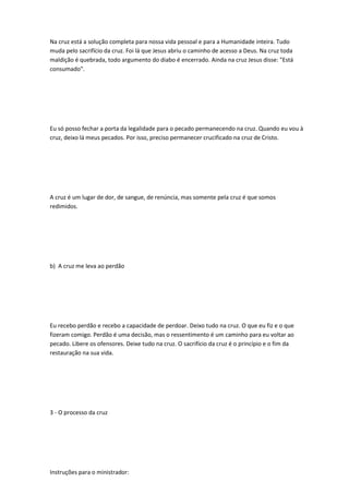Na cruz está a solução completa para nossa vida pessoal e para a Humanidade inteira. Tudo
muda pelo sacrifício da cruz. Foi lá que Jesus abriu o caminho de acesso a Deus. Na cruz toda
maldição é quebrada, todo argumento do diabo é encerrado. Ainda na cruz Jesus disse: "Está
consumado".
Eu só posso fechar a porta da legalidade para o pecado permanecendo na cruz. Quando eu vou à
cruz, deixo lá meus pecados. Por isso, preciso permanecer crucificado na cruz de Cristo.
A cruz é um lugar de dor, de sangue, de renúncia, mas somente pela cruz é que somos
redimidos.
b) A cruz me leva ao perdão
Eu recebo perdão e recebo a capacidade de perdoar. Deixo tudo na cruz. O que eu fiz e o que
fizeram comigo. Perdão é uma decisão, mas o ressentimento é um caminho para eu voltar ao
pecado. Libere os ofensores. Deixe tudo na cruz. O sacrifício da cruz é o princípio e o fim da
restauração na sua vida.
3 - O processo da cruz
Instruções para o ministrador:
 