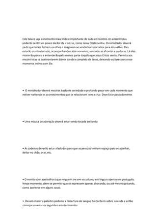 Este talvez seja o momento mais lindo e importante de todo o Encontro. Os encontristas
poderão sentir um pouco da dor de ir à cruz, como Jesus Cristo sentiu. O rninistrador deverá
pedir que todos fechem os olhos e imaginem-se sendo transportados para Jerusalém. Eles
estarão assistindo tudo, acompanhando cada momento, sentindo as afrontas e as dores. Lá eles
morrerão para si e entenderão pelo menos parte daquilo que Jesus Cristo sentiu. Permita aos
encontristas se quebrantarem diante da obra completa de Jesus, deixando-os livres para esse
momento íntimo com Ele.
• O ministrador deverá mostrar bastante seriedade e profundo pesar em cada momento que
estiver narrando os acontecimentos que se relacionam com a cruz. Deve falar pausadamente.
• Uma música de adoração deverá estar sendo tocada ao fundo.
• As cadeiras deverão estar afastadas para que as pessoas tenham espaço para se ajoelhar,
deitar no chão, orar, etc.
• O ministrador aconselhará que ninguém ore em voz alta ou em línguas apenas em português.
Nesse momento, deve-se permitir que se expressem apenas chorando, ou até mesmo gritando,
como acontece em alguns casos.
• Deverá iniciar a palestra pedindo a cobertura do sangue do Cordeiro sobre sua vida e então
começar a narrar os seguintes acontecimentos:
 