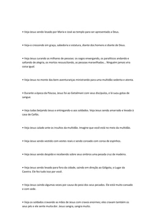 • Veja Jesus sendo levado por Maria e José ao templo para ser apresentado a Deus.
• Veja-o crescendo em graça, sabedoria e estatura, diante dos homens e diante de Deus.
• Veja Jesus curando as milhares de pessoas: os cegos enxergando, os paralíticos andando e
saltando de alegria, os mortos ressuscitando, as pessoas maravilhadas... Ninguém jamais vira
coisa igual.
• Veja Jesus no monte das bem-aventuranças ministrando para uma multidão sedenta e atenta.
• Durante a época da Páscoa, Jesus foi ao Getsêmani com seus discípulos, e lá suou gotas de
sangue.
• Veja Judas beijando Jesus e entregando-o aos soldados. Veja Jesus sendo amarrado e levado à
casa de Caifás.
• Veja Jesus calado ante os insultos da multidão. Imagine que você está no meio da multidão.
• Veja Jesus sendo vestido com vestes reais e sendo coroado com coroa de espinhos.
• Veja Jesus sendo despido e recebendo sobre seus ombros uma pesada cruz de madeira.
• Veja Jesus sendo levado para fora da cidade, saindo em direção ao Gólgota, o Lugar da
Caveira. Ele fez tudo isso por você.
• Veja Jesus caindo algumas vezes por causa do peso dos seus pecados. Ele está muito cansado
e com sede.
• Veja os soldados cravando as mãos de Jesus com cravos enormes; eles cravam também os
seus pés e ele sente muita dor. Jesus sangra, sangra muito.
 