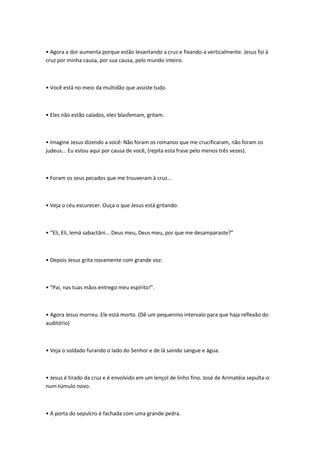 • Agora a dor aumenta porque estão levantando a cruz e fixando-a verticalmente. Jesus foi à
cruz por minha causa, por sua causa, pelo mundo inteiro.
• Você está no meio da multidão que assiste tudo.
• Eles não estão calados, eles blasfemam, gritam.
• Imagine Jesus dizendo a você: Não foram os romanos que me crucificaram, não foram os
judeus... Eu estou aqui por causa de você, (repita esta frase pelo menos três vezes).
• Foram os seus pecados que me trouxeram à cruz...
• Veja o céu escurecer. Ouça o que Jesus está gritando:
• “Eli, Eli, lemá sabactâni... Deus meu, Deus meu, por que me desamparaste?”
• Depois Jesus grita novamente com grande voz:
• “Pai, nas tuas mãos entrego meu espírito!”.
• Agora Jesus morreu. Ele está morto. (Dê um pequenino intervalo para que haja reflexão do
auditório)
• Veja o soldado furando o lado do Senhor e de lá saindo sangue e água.
• Jesus é tirado da cruz e é envolvido em um lençol de linho fino. José de Arimatéia sepulta-o
num túmulo novo.
• A porta do sepulcro é fachada com uma grande pedra.
 