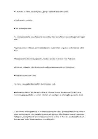 • A multidão se retira, eles têm pressa, porque o Sábado está começando.
• Você se retira também.
• Três dias se passaram.
• A notícia se espalha: Jesus Nazareno ressuscitou! Você ouviu? Jesus ressuscitou por você e por
mim.
• Agora que Jesus está vivo, ponha-se debaixo da cruz e sinta o sangue do Senhor caindo sobre
você.
• Receba a remissão dos seus pecados, receba o perdão do Senhor Todo-Poderoso.
• O túmulo está vazio: não há mais condenação para os que estão em Cristo Jesus.
• Você ressuscitou com Cristo.
• A morte e o pecado não mais têm domínio sobre você.
• Celebre com palmas, abrace seu irmão e dê gritos de vitórias: Jesus ressuscitou Após este
momento, peça que todos se sentem e tomem um papel para as orientações que serão dadas.
O ministrador deverá pedir que os encontristas escrevam tudo o que o Espírito Santo os lembrar
sobre acontecimentos ruins, pecados, traumas, etc. em uma folha de papel, que será queimada
na fogueira, exemplificando o mesmo acontecimento no livro de Atos dos Apóstolos (At. 19:19).
Após escrever, todos devem caminhar rumo à fogueira.
 