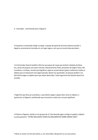 4 - Instruções - caminhando para a fogueira
• Enquanto o ministrador dirige a oração, a equipe de apoio do Encontro deverá acender a
fogueira, previamente montada em um lugar seguro, sem que os encontristas percebam.
• O ministrador deverá também informar que peças de roupa que tenham símbolos da Nova
Era, cartas de pessoas com quem tiveram relacionamento ilícito, presentes de origem ilícita, CDs
mundanos, crucifixos, revistas pornográficas, cigarros, preservativos (jovens solteiros) e todos os
objetos que se relacionam com algum pecado, devem ser queimados. As pessoas podem ir ao
dormitório pegar os objetos para que sejam destruídos. Todo argumento de Satanás deverá ser
anulado.
• Diga-lhes que Deus já os perdoou, e que devem pegar o papel, bem como os objetos, e
queimá-los na fogueira, testificando que renunciam a tudo isso e ao que significam.
• Próximo à fogueira, divida-os em grupos de 12. Eles deverão jogar ao fogo os papéis e objetos
e juntos gritarem: "ESTÃO ANULADOS TODOS OS ARGUMENTOS SOBRE MINHA VIDA!"
• Deve-se cantar um hino de vitória, e, em comunhão, abraçarem-se uns aos outros.
 