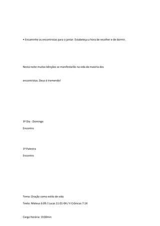 • Encaminhe os encontristas para o jantar. Estabeleça a hora de recolher e de dormir.
Nesta noite muitas bênçãos se manifestarão na vida da maioria dos
encontristas. Deus é tremendo!
3º Dia - Domingo
Encontro
1ª Palestra
Encontro
Tema: Oração como estilo de vida
Texto: Mateus 6:09 / Lucas 11:01-04 / II Crônicas 7:14
Carga Horária: 1h30min
 