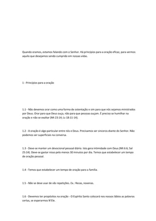 Quando oramos, estamos falando com o Senhor. Há princípios para a oração eficaz, para vermos
aquilo que desejamos sendo cumprido em nossas vidas.
1 - Princípios para a oração
1.1 - Não devemos orar como uma forma de ostentação e sim para que nós sejamos ministrados
por Deus. Orar para que Deus ouça, não para que pessoas ouçam. É preciso se humilhar na
oração e não se exaltar (Mt 23:14; Lc 18:11-14).
1.2 - A oração é algo particular entre nós e Deus. Precisamos ser sinceros diante do Senhor. Não
podemos ser superficiais na conversa.
1.3 - Deve-se manter um devocional pessoal diário. Isto gera intimidade com Deus (Mt 6:6; Sal
25:14). Deve-se gastar nisso pelo menos 30 minutos por dia. Temos que estabelecer um tempo
de oração pessoal.
1.4 - Temos que estabelecer um tempo de oração para a família.
1.5 - Não se deve usar de vãs repetições. Ex.: Rezas, novenas.
1.6 - Devemos ter propósitos na oração - O Espírito Santo colocará nos nossos lábios as palavras
certas, se esperarmos N’Ele.
 