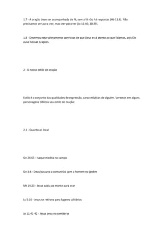 1.7 - A oração deve ser acompanhada de fé, sem a fé não há respostas (Hb 11:6). Não
precisamos ver para crer, mas crer para ver (Jo 11:40; 20:29).
1.8 - Devemos estar plenamente convictos de que Deus está atento ao que falamos, pois Ele
ouve nossas orações.
2 - O nosso estilo de oração
Estilo é o conjunto das qualidades de expressão, características de alguém. Veremos em alguns
personagens bíblicos seu estilo de oração:
2.1 - Quanto ao local
Gn 24:63 - Isaque medita no campo
Gn 3:8 - Deus buscava a comunhão com o homem no jardim
Mt 14:23 - Jesus subiu ao monte para orar
Lc 5:16 - Jesus se retirava para lugares solitários
Jo 11:41-42 - Jesus orou no cemitério
 