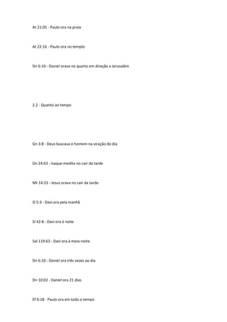 At 21:05 - Paulo ora na praia
At 22:16 - Paulo ora no templo
Dn 6:10 - Daniel orava no quarto em direção a Jerusalém
2.2 - Quanto ao tempo
Gn 3:8 - Deus buscava o homem na viração do dia
Gn 24:63 - Isaque medita no cair da tarde
Mt 14:23 - Jesus orava no cair da tarde
Sl 5:3 - Davi ora pela manhã
Sl 42:8 - Davi ora à noite
Sal 119:63 - Davi ora à meia-noite
Dn 6:10 - Daniel ora três vezes ao dia
Dn 10:02 - Daniel ora 21 dias
Ef 6:18 - Paulo ora em todo o tempo
 