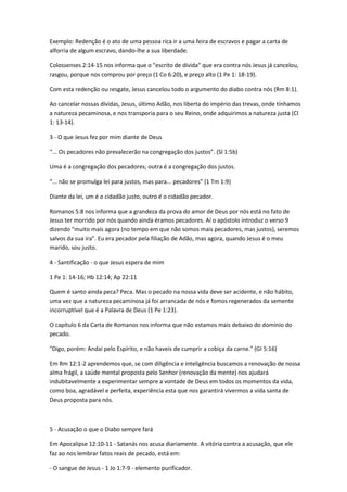 Exemplo: Redenção é o ato de uma pessoa rica ir a uma feira de escravos e pagar a carta de
alforria de algum escravo, dando-lhe a sua liberdade.
Colossenses 2:14-15 nos informa que o "escrito de dívida" que era contra nós Jesus já cancelou,
rasgou, porque nos comprou por preço (1 Co 6:20), e preço alto (1 Pe 1: 18-19).
Com esta redenção ou resgate, Jesus cancelou todo o argumento do diabo contra nós (Rm 8:1).
Ao cancelar nossas dívidas, Jesus, último Adão, nos liberta do império das trevas, onde tínhamos
a natureza pecaminosa, e nos transporia para o seu Reino, onde adquirimos a natureza justa (Cl
1: 13-14).
3 - O que Jesus fez por mim diante de Deus
“... Os pecadores não prevalecerão na congregação dos justos”. (Sl 1:5b)
Uma é a congregação dos pecadores; outra é a congregação dos justos.
“... não se promulga lei para justos, mas para... pecadores” (1 Tm 1:9)
Diante da lei, um é o cidadão justo, outro é o cidadão pecador.
Romanos 5:8 nos informa que a grandeza da prova do amor de Deus por nós está no fato de
Jesus ter morrido por nós quando ainda éramos pecadores. Aí o apóstolo introduz o verso 9
dizendo "muito mais agora (no tempo em que não somos mais pecadores, mas justos), seremos
salvos da sua ira". Eu era pecador pela filiação de Adão, mas agora, quando Jesus é o meu
marido, sou justo.
4 - Santificação - o que Jesus espera de mim
1 Pe 1: 14-16; Hb 12:14; Ap 22:11
Quem é santo ainda peca? Peca. Mas o pecado na nossa vida deve ser acidente, e não hábito,
uma vez que a natureza pecaminosa já foi arrancada de nós e fomos regenerados da semente
incorruptível que é a Palavra de Deus (1 Pe 1:23).
O capítulo 6 da Carta de Romanos nos informa que não estamos mais debaixo do domínio do
pecado.
"Digo, porém: Andai pelo Espírito, e não haveis de cumprir a cobiça da carne." (GI 5:16)
Em Rm 12:1-2 aprendemos que, se com diligência e inteligência buscamos a renovação de nossa
alma frágil, a saúde mental proposta pelo Senhor (renovação da mente) nos ajudará
indubitavelmente a experimentar sempre a vontade de Deus em todos os momentos da vida,
como boa, agradável e perfeita, experiência esta que nos garantirá vivermos a vida santa de
Deus proposta para nós.
5 - Acusação o que o Diabo sempre fará
Em Apocalipse 12:10-11 - Satanás nos acusa diariamente. A vitória contra a acusação, que ele
faz ao nos lembrar fatos reais de pecado, está em:
- O sangue de Jesus - 1 Jo 1:7-9 - elemento purificador.
 
