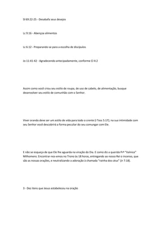 Sl 69:22-25 - Desabafa seus desejos
Lc 9:16 - Abençoa alimentos
Lc 6:12 - Preparando-se para a escolha de discípulos
Jo 11:41-42 - Agradecendo antecipadamente, conforme Cl 4:2
Assim como você criou seu estilo de roupa, de uso de cabelo, de alimentação, busque
desenvolver seu estilo de comunhão com o Senhor.
Viver orando deve ser um estilo de vida para todo o crente (I Tess 5:17); na sua intimidade com
seu Senhor você descobrirá a forma peculiar do seu comungar com Ele.
E não se esqueça de que Ele lhe aguarda na viração do Dia. E como diz a querida Prª “Valnice”
Milhomens: Encontrar-nos-emos no Trono às 18 horas, entregando ao nosso Rei o incenso, que
são as nossas orações, e neutralizando a adoração à chamada “rainha dos céus” (Jr 7:18).
3 - Dez itens que Jesus estabeleceu na oração
 