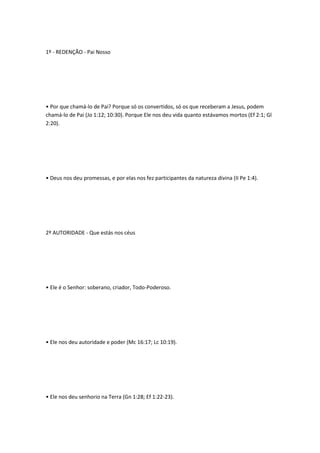 1º - REDENÇÃO - Pai Nosso
• Por que chamá-lo de Pai? Porque só os convertidos, só os que receberam a Jesus, podem
chamá-lo de Pai (Jo 1:12; 10:30). Porque Ele nos deu vida quanto estávamos mortos (Ef 2:1; Gl
2:20).
• Deus nos deu promessas, e por elas nos fez participantes da natureza divina (II Pe 1:4).
2º AUTORIDADE - Que estás nos céus
• Ele é o Senhor: soberano, criador, Todo-Poderoso.
• Ele nos deu autoridade e poder (Mc 16:17; Lc 10:19).
• Ele nos deu senhorio na Terra (Gn 1:28; Ef 1:22-23).
 